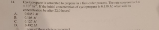 A Cyclopropane is converted to propene in a first-order process. The rate constant is 5.4 * 10 hr. If the initial concentrati