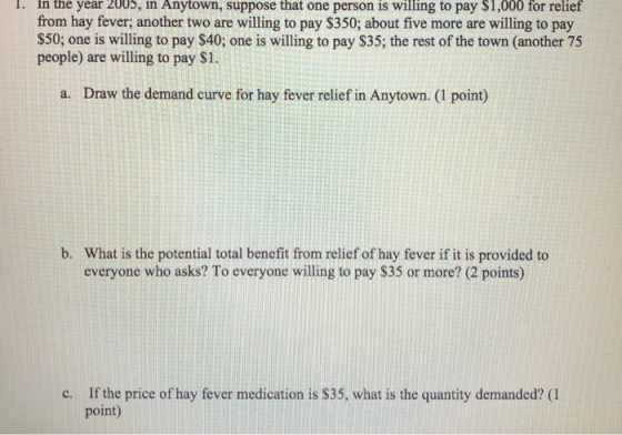I. Anytown, suppose that one person is willing to pay $1,000 for relief In the year 2005, in from hay fever, another two are willing to pay S350; about five more are willing to pay $50; one is willing to pay $40; one is willing to pay $35; the rest of the town (another 75 people) are willing to pay $1. a. Draw the demand curve for hay fever relief in Anytown. (1 point) What is the potential total benefit from relief of hay fever if it is provided to everyone who asks? To everyone willing to pay S35 or more? (2 points) b. If the price of hay fever medication is S35, what is the quantity demanded? (1 point) c.