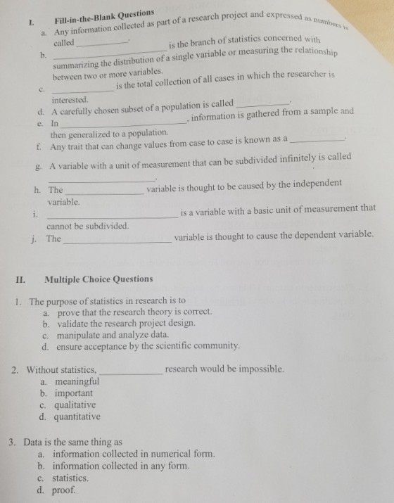 Any information collected as part of a research project and express called ect and as numbers is I. Fill-in-the-Blank Questions a. is the branch of statistics concerned with summarizing the distribution of a single variable or measuring the relation between two or more variables. b. is the total collection of all cases in which the researcher is interested. d. A carefully chosen subset of a population is called e. In information is gathered from a sample and then generalized to a population. Any trait that can change values from case to case is known as a f. g. A variable with a unit of measurement that can be subdivided infinitely is called h. The variable is thought to be caused by the independent variable is a variable with a basic unit of measurement that 1. cannot be subdivided. The variable is thought to cause the dependent variable. II. Multiple Choice Questions 1. The purpose of statistics in research is to a. prove that the research theory is correct. b. validate the research project design. c. manipulate and analyze data. d. ensure acceptance by the scientific community. 2. Without statistics, research would be impossible a. meaningful b, important c. qualitative d. quantitative 3. Data is the same thing as a. information collected in numerical form. b. information collected in any form. c. statistics. d. proof.