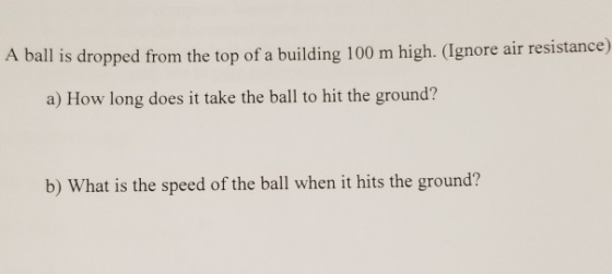 A ball is dropped from the top of a building 100 m high. (Ignore air resistance) a) How long does it take the ball to hit the ground? b) What is the speed of the ball when it hits the ground?