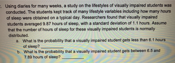 Using diaries for many weeks, a study on the lifestyles of visually impaired students was conducted. The students kept track of many lifestyle variables including how many hours of sleep were obtained on a typical day. Researchers found that visually impaired students averaged 9.87 hours of sleep, with a standard deviation of 1.1 hours. Assume that the number of hours of sleep for these visually impaired students is normally distributed. . a. What is the probability that a visually impaired student gets less than 6.1 hours of sleep? What is the probability that a visually impaired student gets between 6.5 and 7.89 hours of sleep? b.