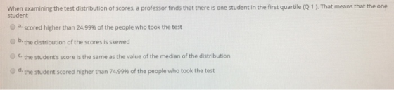 When examining the test distribution of scores, a professor finds that there is one student in the first quartile (Q 1 ). Tha
