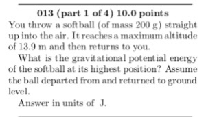 013 (part 1 of 4) 10.0 points You throw a softball (of mass 200 g) straight up into the air. It reaches a maximum altitude of 13.9 m and then returns to you What is the gravitational potential energy of the soft ball at its highest position? Assume the ball departed from and returned to ground level. Answer in units of J.