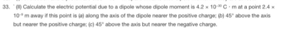 33. . (II) Calculate the electric potential due to a dipole whose dipole moment is 4.2 × 10-30 C . m at a point 2.4 x 10m away if this point is (a) along the axis of the dipole nearer the positive charge: (b) 45° above the axis but nearer the positive charge; (c) 45° above the axis but nearer the negative charge.