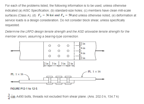 For each of the problems listed, the following information is to be used, unless otherwise indicated (a) AISC Specification; (b) standard-size holes; (c) members have clean mill-scale surfaces (Class A), (d) Fy 36 ksi and Fu 58 and unless otherwise noted, (e) deformation at service loads is a design consideration. Do not consider block shear, unless specifically requested Determine the LRFD design tensile strength and the ASD allowable tensile strength for the member shown, assuming a bearing-type connection. 2 in f6 in 6in 2 in 2 in 3 in |3 in 2 in PL 1 x 16 PL 1 x 16 FIGURE P12-1 to 12-5 3 4 -in A490 bolts, threads not excluded from shear plane. (Ans. 202.0 k, 134.7 K)