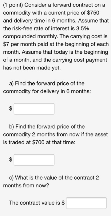 (1 point) Consider a forward contract on a commodity with a current price of $750 and delivery time in 6 months. Assume that