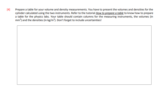 4] Prepare a table for your volume and density measurements. You have to present the volumes and densities for the cylinder calculated using the two instruments. Refer to the tutorial How to prepore a table to know how to prepare a table for the physics labs. Your table should contain columns for the measuring instruments, the volumes (in mm3) and the densities (in kg/m3). Dont forget to incdlude uncertainties!