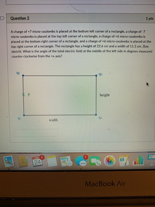 DI Question 2 1 pts A charge of +7 micro-coulombs is placed at the bottom left corner of a rectangle, a charge of -7 micro-coulombs is placed at the top left corner of a rectangle, a charge of +6 micro-coulombs is placed at the bottom right corner of a rectangle, and a charge of 6 micro-coulombs is placed at the top right corner of a rectangle. The rectangle has a height of 22.6 cm and a width of 11.3 cm. (See sketch). What is the angle of the total electric field at the middle of the left side in degrees measured counter-clockwise from the +x axis? 92 height q: width MacBook Air