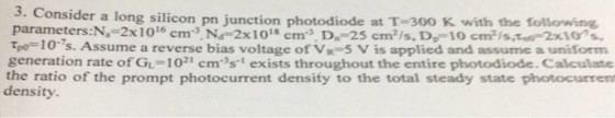 3. Consider a long silicon pn junction photodiode at T-300 K with the following parameters:N.-2x1016 cm3 Nd 2x1o8 cm3 D.-25 cm2/s, D-10 cmis 2x10s Tpo-10s. Assume a reverse bias voltage of Vx-5 V is applied and assume a uniform generation rate of GL-1021 ems1 exists throughout the entire photodiode.Calculate the ratio of the prompt photocurrent density to the total steady state photocurrem density.