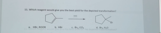11. Which reagent would give you the best yield for the depicted transformation? ??? -BI a. HBr, ROOR b. HBr O HBr c. Br2, CC