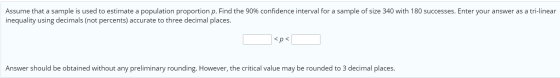 Assume that a sample is used to estimate a population proportion p. Find the 90% confidence interval for a sample of size 340