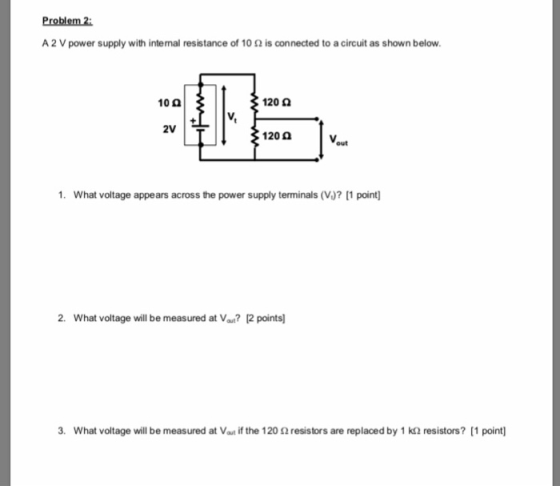 Problem 2 A 2 V power supply with intenal resistance of 10 2 is connected to a circuit as shown below 10 9 120 0 2V 120 0 out 1. What voltage appears across the power supply terminals (V)? 11 point 2. What voltage will be measured at Vau? 2 points 3. What voltage will be measured at Vat if the 120 2 resistors are replaced by 1 k2 resistors? [1 point]