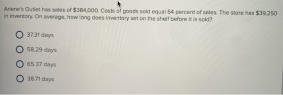 Arlenes Outlet has sales of $384,000. Costs of goods sold equal 64 percent of sales. The store has $39,250 in inventory. On average, how long does inventory set on the shelf before it is sold? O 37.31 days O 58.29 days 65.37 days O3871 days
