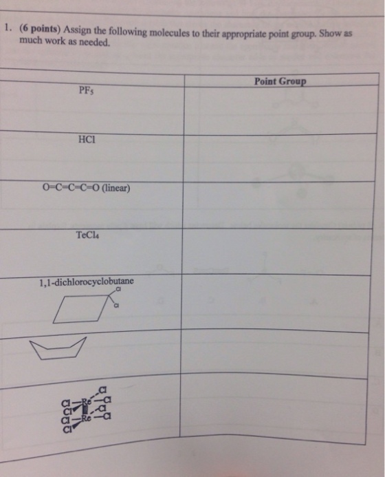 1. (6 points) Assign the following molecules to their much work as needed. appropriate point group. Show as Point Croup PFs HCl O-C-C-C-O (linear) TeCl 1,1-dichlorocyclobutane --al CI