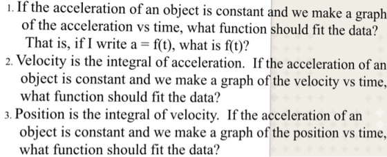 . If the acceleration of an object is constant and we make a graph of the acceleration vs time, what function should fit the data? That is, if I write a ft), what is f(t)? 2. Velocity is the integral of acceleration. If the acceleration of an object is constant and we make a graph of the velocity vs time, what function should fit the data? 3. Position is the integral of velocity. If the acceleration of an object is constant and we make a graph of the position vs time, what function should fit the data?