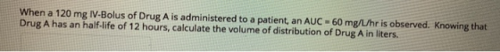 When a 120 mg IV-Bolus of Drug A is administered to a patient, an AUC -60 mg/L/hr is observed. Knowing that Drug A has an hal