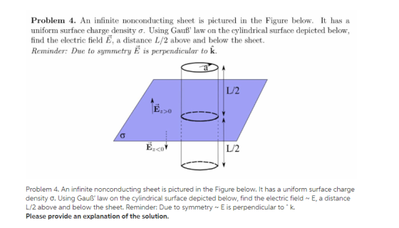 Problem 4. An infinite nonconducting sheet is pictured in the Figure below. It has a uniform surface charge density σ. Using Gauß, law on the cylindrical surface depicted below find the electric field E, a distance L/2 above and below the sheet. Reminder: Due to symmetry E is perpendicular to k. L/2 L/2 Problem 4. An infinite nonconducting sheet is pictured in the Figure below. It has a uniform surface charge density ơ. Using Gauß law on the cylindrical surface depicted below, find the electric field ~ E, a distance L/2 above and below the sheet. Reminder: Due to symmetry~E is perpendicular to k. Please provide an explanation of the solution.