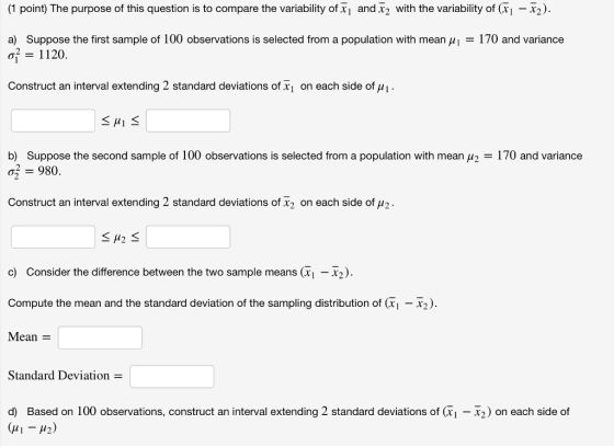 (1 point) The purpose of this question is to compare the variability of and 32 with the variability of (i-X2 170 and variance Suppose the first sample of 100 observations is selected from a population with mean μ! = 1120. a) Construct an interval extending 2 standard deviations of x1 on each side of H1 b) Suppose the second sample of 100 observations is selected from a population with mean μ2 = 170 and variance = 980. Construct an interval extending 2 standard deviations of X2 on each side off 2 c) Consider the difference between the two sample means (xi -x2). Compute the mean and the standard deviation of the sampling distribution of (Ti-2). Mean = Standard Deviation d) Based on 100 observations, construct an interval extending 2 standard deviations of (xi-x2) on each side of
