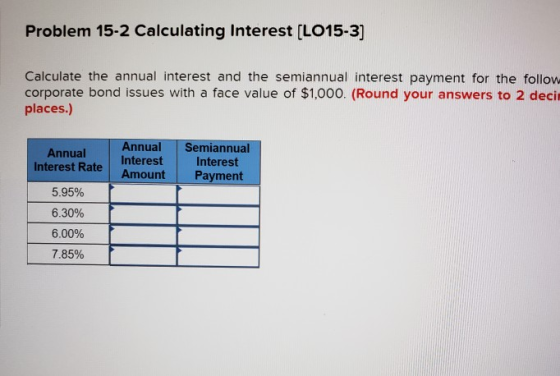 Problem 15-2 Calculating Interest (LO15-3] Calculate the annual interest and the semiannual interest payment for the follow c