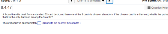 12 of 15 (0 complete) 8.4.47 Question Help A 3-card hand is dealt from a standard 52-card deck, and then one of the 3 cards is chosen at random. If the chosen card is a diamond, what is the prob:a that it is the only diamond among the 3 cards? The probability is approximately(Round to the nearest thousandth.)