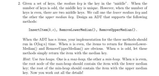 2. Given a set of keys, the median key is the key in the middle. When the number of keys is odd, the middle key is unique. However, when the number of keys is even, there are two middle keys. We call one the lower median key and the other the upper median key. Design an ADT that supports the following methods InsertItem(k, e), Remove LowerMedian. RemoveUpper Median C). When the ADT has n items, your implementation for the three methods should run in O(log n) time. When n is even, the items to return for RemoveLower Median0 and Remove UpperMedian0 are obvious. When n is odd, let these methods simply return the item with the median key. Hint: Use two heaps. One is a maa-heap, the other a min-heap. When n is even, the root node of the max-heap should contain the item with the lower median key; the root of the min-heap should contain the item with the upper median key. Now you work out all the details