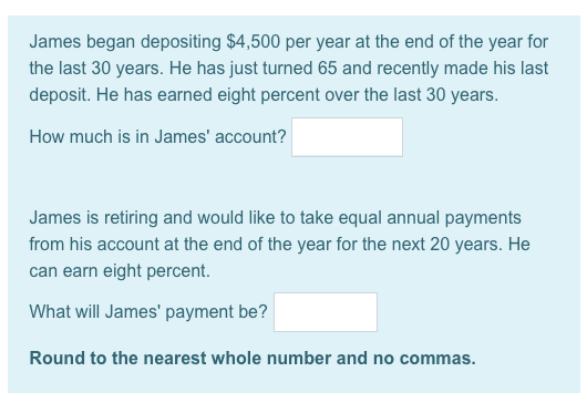 James began depositing $4,500 per year at the end of the year for the last 30 years. He has just turned 65 and recently made