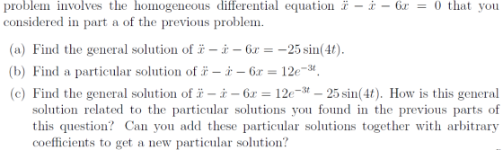 problem involves the homogeneous differential equation 2-x-61-0 that you considered in part a of the previous problem (a) Find the general solution of i - i - 6r- -25 sin(4t) (b) Find a particular solution of 1-2-6x = 12e-3t (c) Find the general solution of x-x-62-120-3t-25sin(40. How is this general solution related to the particular solutions you found in the previous parts of this question? Can you add these particular solutions together with arbitrary coefficients to get a new particular solution?