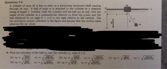 Questions 7-9 A cylinder of mass M is free to slide on a frictionless horizontal shaft passing through its axis. A ball of mass m is attached to the cylinder by a massiess of length (. Initially, both the cylinder and the ball are at rest, with the center of the cylinder at a perpendicular distance zo from the v-axis, and the ball displaced by an angle θ-π/2 to the right relative to the vertical. Use the coordinate system indicated in the figure and assume that the motion takes place on the zy plane 9. Find the velocities of the ball vo and the cylinder te when θ 0.