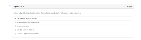 Question 4 0.2 pts When a liquidity trap situation exists, the most appropriate policy to increase output would be: a central