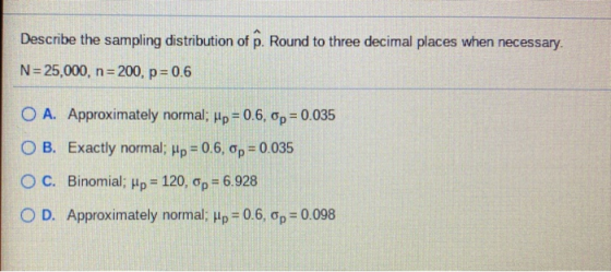 Describe the sampling distribution of p. Round to three decimal places when necessary. N=25,000, n=200, p = 0.6 O A. Approxim