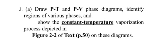 3. (a) Draw P-T and P-V phase diagrams, identify regions of various phases, and show the constant-temperature vaporization process depicted in Figure 2-2 of Text (p.50) on these diagrams.