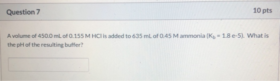 Question 7 10 pts A volume of 450.0 mL of 0.155 M HCl is added to 635 mL of 0.45 M ammonia (Kb = 1.8 e-5). What is the pH of