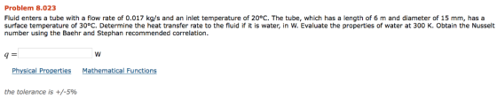 Problem 8.023 Fluid enters a tube with a flow rate of 0.017 kg/s and an inlet temperature of 20°C. The tube, which has a length of 6 m and diameter of 15 mm, has a surface temperature of 30°C. Determine the heat transfer rate to the fluid if it is water, in W. Evaluate the properties of water at 300 K. Obtain the Nusselt number using the Baehr and Stephan recommended correlation 9 Physical Properties Mathematical Functions the tolerance is +/-596