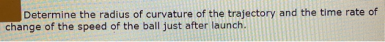 Determine the radius of curvature of the trajectory and the time rate of change of the speed of the ball just after launch.