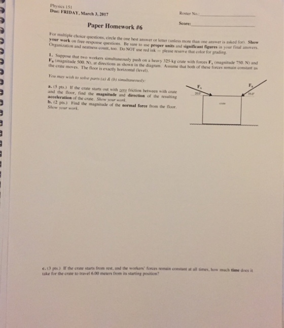 Physics 15 Due: FRIDAY 3, 2017 arch Roster No. Paper Homework #6 For multiple choice questions. circle the one best answer or letter (unless more than one answer is asked for your work on free response questions. Be sure to use proper units and significant figures in your final answers. organization and neatness count, too. Do NOT use red please reserve that color for grading. 1. Suppose that two workers simultaneously push on a heavy 325 kg crate with forces F. (magnitude 750. N) and R (magnitude 500. N), at directions as shown in the diagram. Assume that both of these forces remain constant as the crate moves. The floor is exactly horizontal (level). ou may wish to solve parts (b) simulaneously: (a) a. (5 pts.) If the crate starts out with zero friction between with crate and the floor, find the magnitude and direction of the resulting acceleration of the crate. Show your work. b. (2 pts. Find the magnitude of the normal force from the floor. Show your work. c. (3 pts.) If the crate starts from rest, and the workers forces remain constant at all times, how much time does it take for the crate to travel 6.00 meters from its starting position?