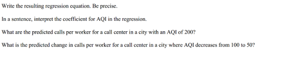 Write the resulting regression equation. Be precisıe In a sentence, interpret the coefficient for AQI in the regression. What are the predicted calls per worker for a call center in a city with an AQI of 200? What is the predicted change in calls per worker for a call center in a city where AQI decreases from 100 to 50?