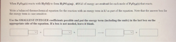 When P4010(s) reacts with H2O(1) to form H3PO4(aq), 453 kJ of energy are evolved for each mole of P,016(s) that reacts. Write