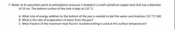 7. Water at its saturation point at atmospheric pressure is heated in a small cylindrical copper tank that has a diameter of 15 cm. The bottom surface of the tank is kept at 115 °C A. what rate of energy addition to the bottom of the pan is needed to boil the water and maintain 115 °C? (w) B. What is the rate of evaporation of water from the pan? C. What fraction of the maximum heat flux for nucleate boiling is used at this surface temperature?
