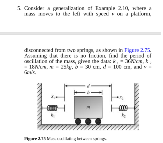 5. Consider a generalization of Example 2.10, where a mass moves to the left with speed v on a platform, disconnected from two springs, as shown in Figure 2.75. Assuming that there is no friction, find the period of oscillation of the mass, given the data: k 1 36N/cm, k 2 -18N/cm, m- 25kg, b - 30 cm, d- 100 cm, and v - 6m/s กา k2 Figure 2.75 Mass oscillating between springs.