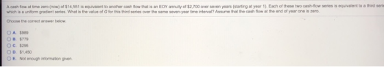 A cash flow at time zero (now) of $14,551 is equivalent to another cash flow that is an EOY annuity of $2,700 over seven years (starting at year 1). Each of these two cash-flow series is equlvaient to a third serie which is a unitom gadent series what is the value ofGfor this third series over the same seven-year trmo rterval? Assume that the ash flow the end of year one is zero. Choose the comect answer below O A. $089 O B. $77 O c. $295 O D. $1,450 E. Not enough informaton given