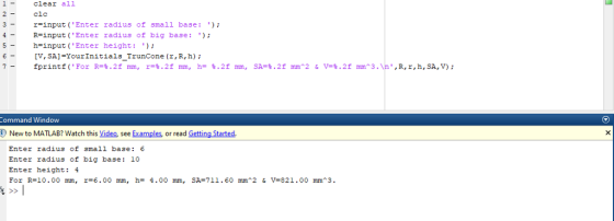 1clear all 3-r-input (Enter radius of small base: 5 -h-input (Enter height:: clc R-input (Enter radius of big base: 6- IV, SA]-YourInitials_TrunCone (x, R, h) ommand Window New to MATLAB? Watch this Video, see Examples, or read Getting Started Enter radius of small base: 6 Enter radius of big base:10 Enter height: 4 For R=10.00 mm, r=6.00 mm, h= 4.00 mm, SA=711.60 mm^2 & v=821.00 mm^3.