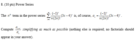 8. (10 pts) Power Series The term in the power series (-1) (3x - 4) is, of course, a n(2n)! (-1) -(3x-4) n(2n)! Compute simpl
