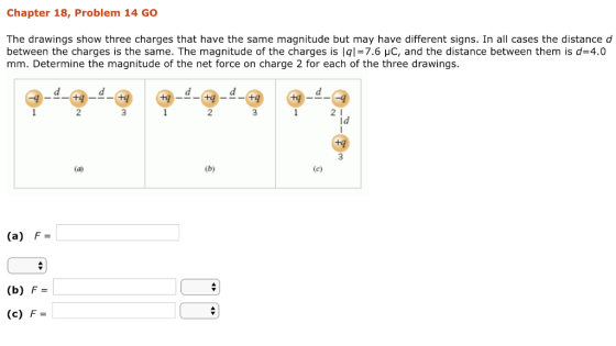 Chapter 18, Problem 14 GO The drawings show three charges that have the same magnitude but may have different signs. In all cases the distance d between the charges is the same. The magnitude of the charges is lql=7.6 μC, and the distance between them is d=4.0 mm. Determine the magnitude of the net force on charge 2 for each of the three drawings. 2 2 2 1 ld (a) F (b) F (c) F-