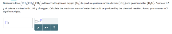 Gaseous butane (CH3(CH2CH3 wll react with gaseous oxygen (O2) to produce gaseous carbon dioxide (CO2) and gaseous water (H2O). Suppose 1.7 g of butane is mixed with 1.93 g of oxygen. Calculate the maximum mass of water that could be produced by the chemical reaction. Round your answer to 3 significant digits. ×1 lg