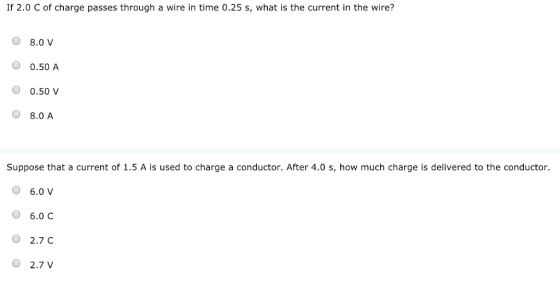 If 2.0 C of charge passes through a wire in time 0.25 s, what is the current in the wire? 8.0 V O 0.50 A O 0.50 V O 8.0 A Suppose that a current of 1.5 A is used to charge a conductor. After 4.0 s, how much charge is delivered to the conductor. 6.0 V O 6.0 C 2.7 C O 2.7 V