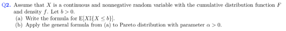 Q2. Assume that X is a continuous and nonnegative random variable with the cumulative distribution function F and density f. Let b>0. (a) Write the formula for EXI(X < . (b) Apply the general formula from (a) to Pareto distribution with parameter α > 0.