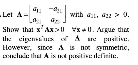 -a21 a21 d2,2 Let A=| all with au, a22 > 0. Show that Ax〉 0 yx 0. Argue that the eigenvalues of A are positive However, since A is not symmetric, conclude that A is not positive definite.