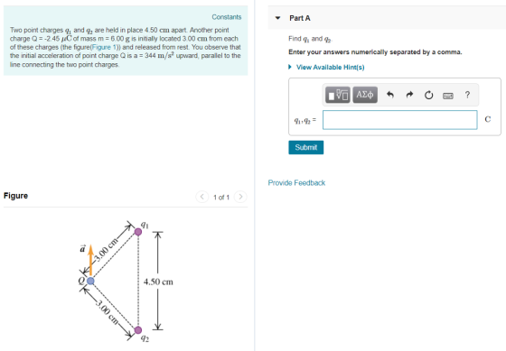 Constants Part A Two point charges and f2 are held in place 450 cm apart. Another point charge Q -2.45 C of mass m 6.00 g is initially located 3.00 cm from each of these charges (the figure(Figure 1)) and released from rest. You observe that the initial acceleration of point charge Q is a 344 m/s2 upward, parallel to the line connecting the two point charges. Find qi and 92 Enter your answers numerically separated by a comma. View Available Hint(s) 1>92 Submit Provide Feedback Figure 1 of 1 71 al 4.50 cm 42