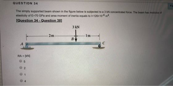 QUESTION 34 The simply supported beam shown in the figure below is subjected to a 3 kN concentrated force. The beam has modulus of elasticity of E-70 GPa and area moment of inertia equals to l-126x10-6 m4 Question 34- Question 38] 3 kN 5