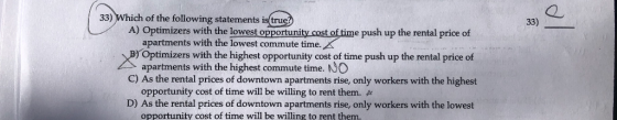 33) Which of the following statements is trued 2 33) A) Optimizers with the lowest opportunity cost of time push up the rental price of apartments with the lowest commute time. Optimizers with the highest opportunity cost of time push up the rental price of apartments with the highest commute time. NO C) As the rental prices of downtown apartments rise, only workers with the highest opportunity cost of time will be willing to rent them. A D) As the rental prices of downtown apartments rise, only workers with the lowest opportunity cost of time will be willing to rent them.